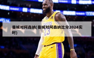 曼城对阿森纳(曼城对阿森纳比分2024实时)